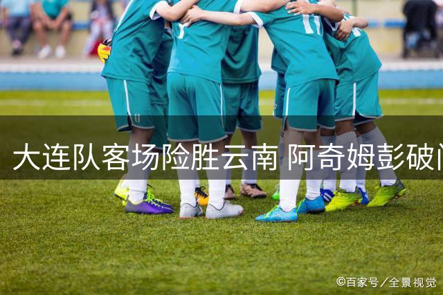 大连队客场险胜云南 阿奇姆彭破门助球队全身而退