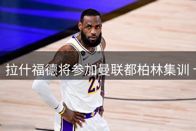 拉什福德将参加曼联都柏林集训 卡里克谈两人特殊情谊