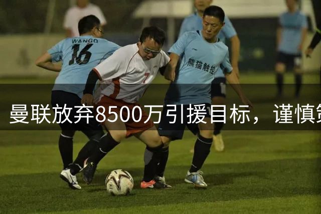 曼联放弃8500万引援目标，谨慎策略背后的深层考量