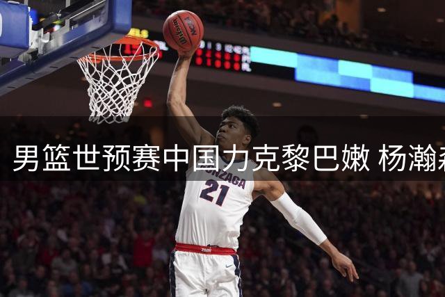 男篮世预赛中国力克黎巴嫩 杨瀚森关键球定胜局