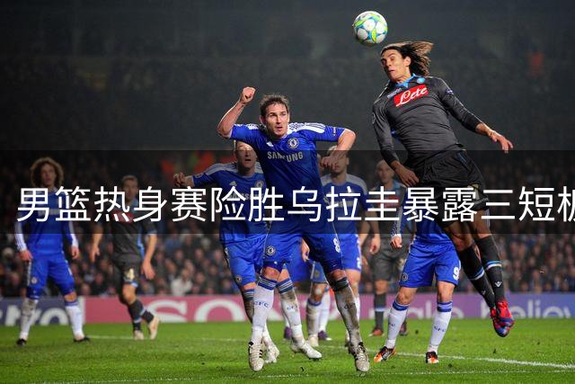 男篮热身赛险胜乌拉圭暴露三短板 后卫线乏力成最大隐忧