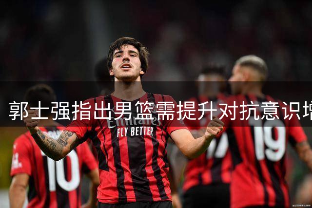 郭士强指出男篮需提升对抗意识增强防守耐心